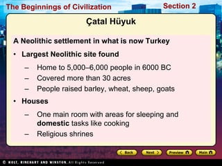 The Beginnings of Civilization                Section 2

                       Çatal Hüyuk

  A Neolithic settlement in what is now Turkey
  • Largest Neolithic site found
     –   Home to 5,000–6,000 people in 6000 BC
     –   Covered more than 30 acres
     –   People raised barley, wheat, sheep, goats
  • Houses
     –   One main room with areas for sleeping and
         domestic tasks like cooking
     –   Religious shrines
 