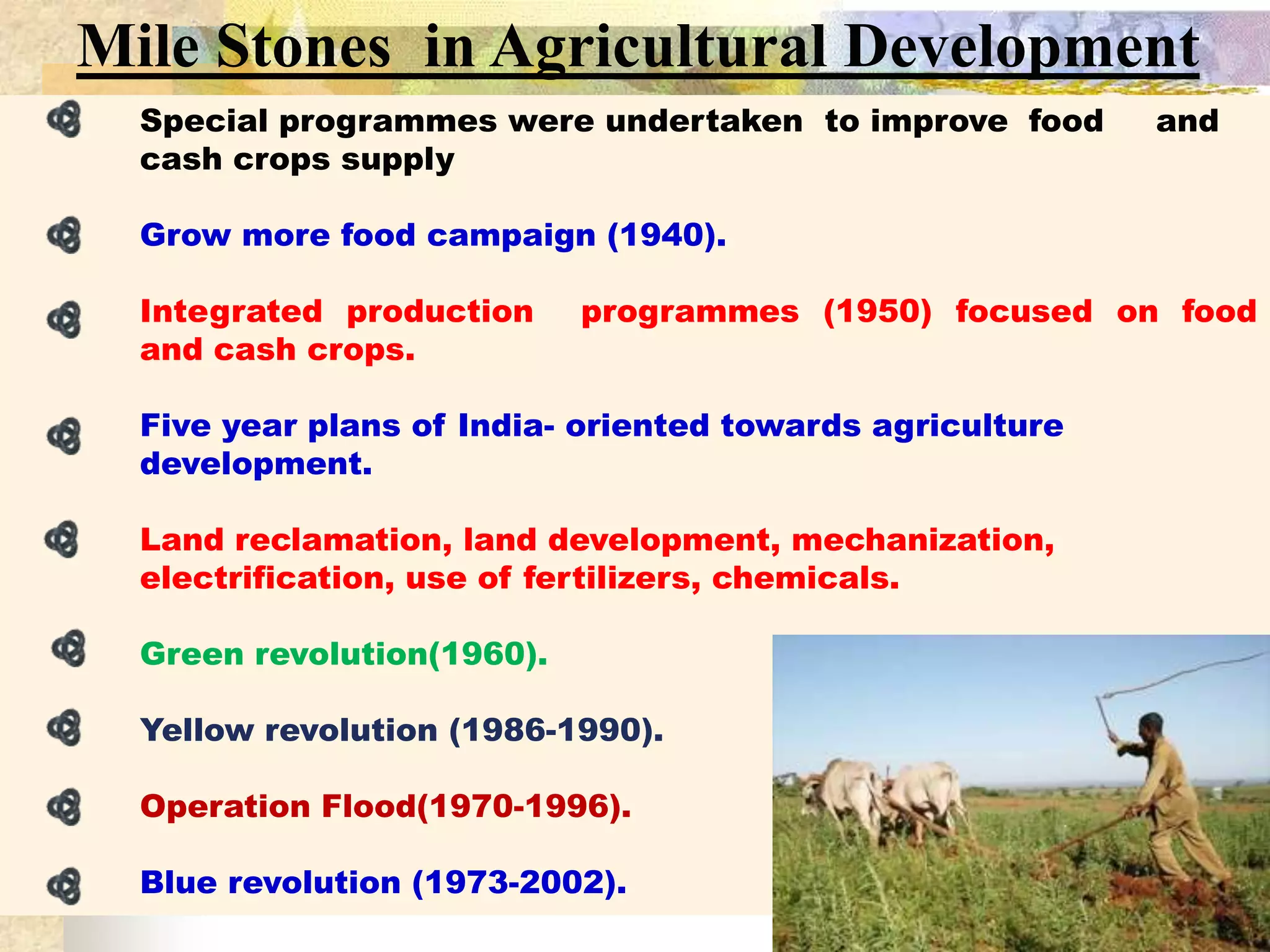 Mile Stones in Agricultural Development
Special programmes were undertaken to improve food
cash crops supply

and

Grow more food campaign (1940).

Integrated production
and cash crops.

programmes (1950) focused on food

Five year plans of India- oriented towards agriculture
development.

Land reclamation, land development, mechanization,
electrification, use of fertilizers, chemicals.
Green revolution(1960).
Yellow revolution (1986-1990).
Operation Flood(1970-1996).
Blue revolution (1973-2002).

 