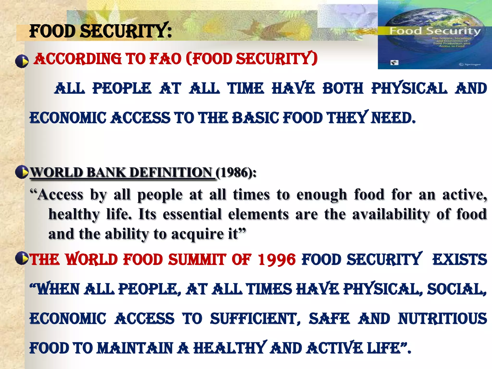 Food Security:
According to FAO (Food security)
All people at all time have both physical and
economic access to the basic food they need.
WORLD BANK DEFINITION (1986):

“Access by all people at all times to enough food for an active,
healthy life. Its essential elements are the availability of food
and the ability to acquire it”
The World Food Summit of 1996 food security exists
“when all people, at all times have physical, social,
economic access to sufficient, safe and nutritious
food to maintain a healthy and active life”.

 