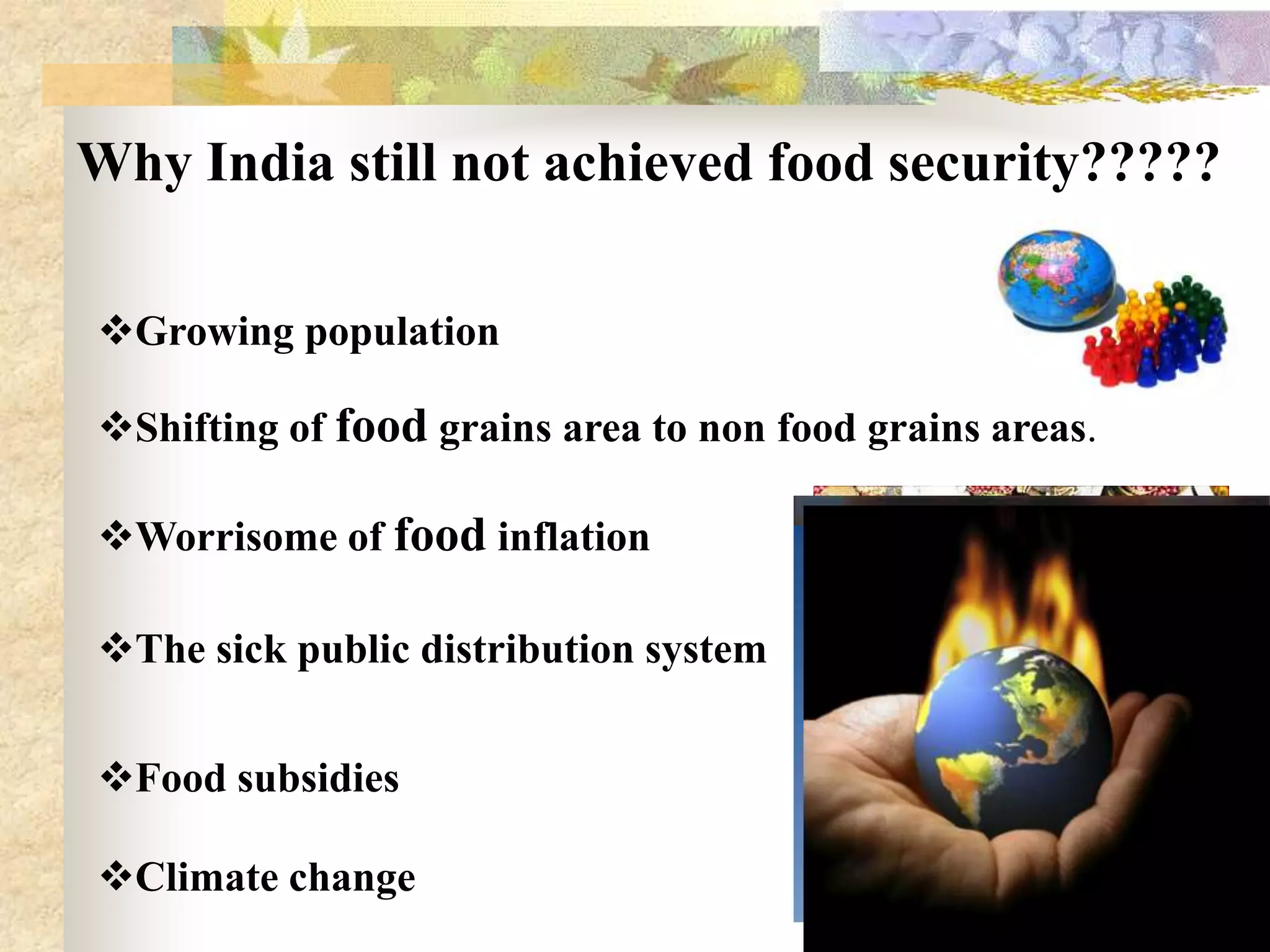 Why India still not achieved food security?????
Growing population
Shifting of food grains area to non food grains areas.

Worrisome of food inflation
The sick public distribution system

Food subsidies
Climate change
18

 