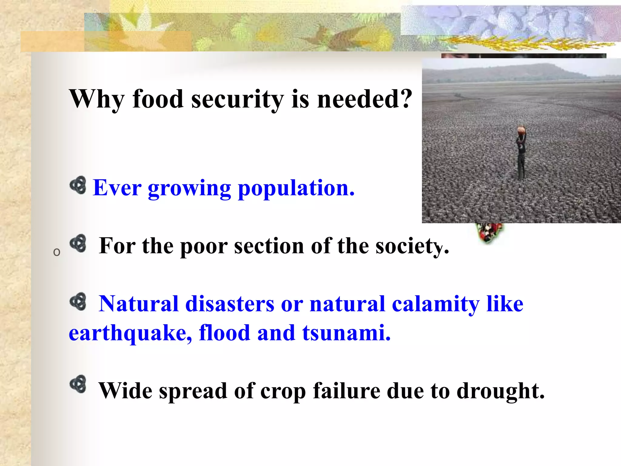 Why food security is needed?
Ever growing population.
0

For the poor section of the society.
Natural disasters or natural calamity like
earthquake, flood and tsunami.
Wide spread of crop failure due to drought.

 