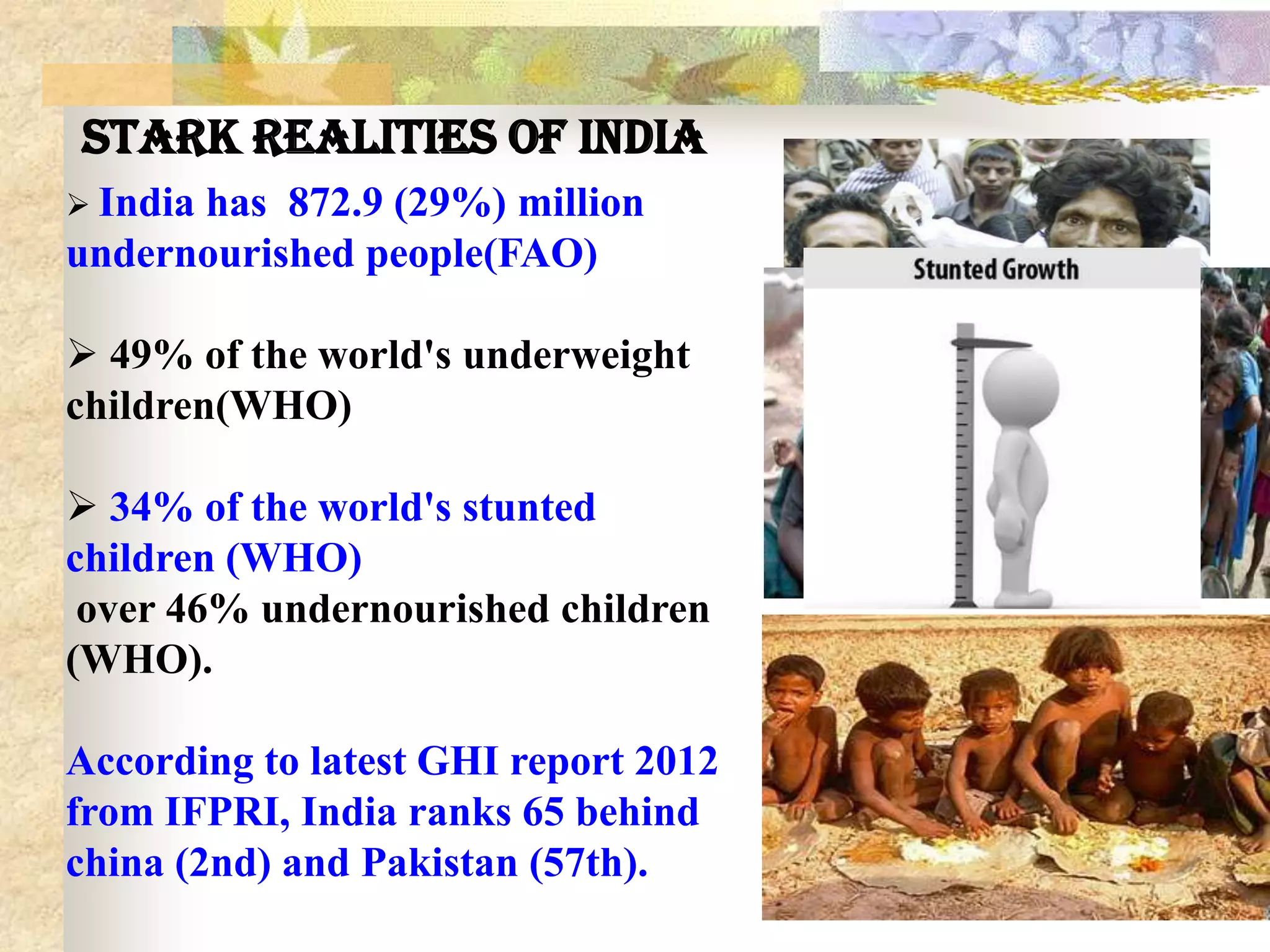 Stark realities of India
 India

has 872.9 (29%) million
undernourished people(FAO)
 49% of the world's underweight
children(WHO)
 34% of the world's stunted
children (WHO)
over 46% undernourished children
(WHO).
According to latest GHI report 2012
from IFPRI, India ranks 65 behind
china (2nd) and Pakistan (57th).

 
