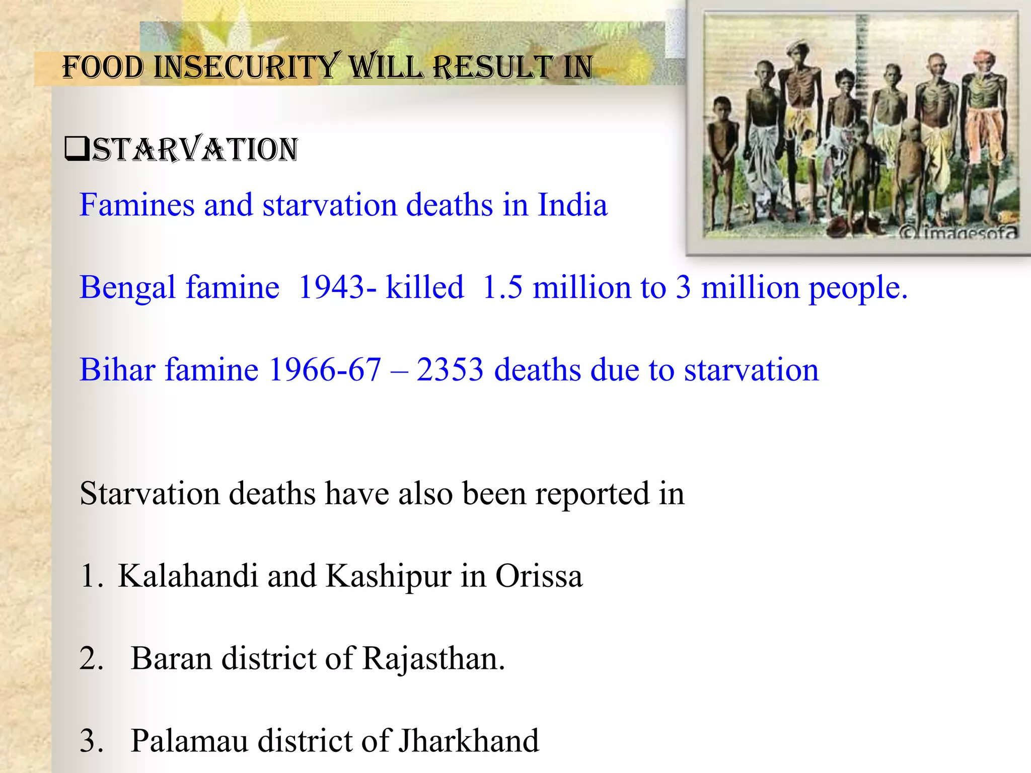 Food insecurity will result in
Starvation
Famines and starvation deaths in India
Bengal famine 1943- killed 1.5 million to 3 million people.
Bihar famine 1966-67 – 2353 deaths due to starvation

Starvation deaths have also been reported in

1. Kalahandi and Kashipur in Orissa
2. Baran district of Rajasthan.

3. Palamau district of Jharkhand

 