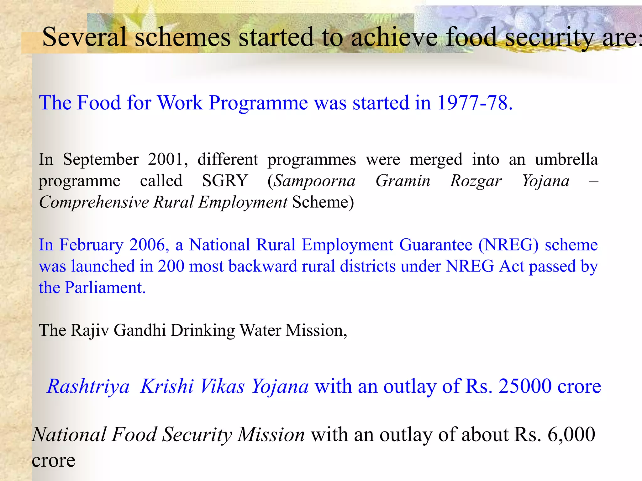 Several schemes started to achieve food security are:
The Food for Work Programme was started in 1977-78.
In September 2001, different programmes were merged into an umbrella
programme called SGRY (Sampoorna Gramin Rozgar Yojana –
Comprehensive Rural Employment Scheme)
In February 2006, a National Rural Employment Guarantee (NREG) scheme
was launched in 200 most backward rural districts under NREG Act passed by
the Parliament.
The Rajiv Gandhi Drinking Water Mission,

Rashtriya Krishi Vikas Yojana with an outlay of Rs. 25000 crore
National Food Security Mission with an outlay of about Rs. 6,000
crore

 