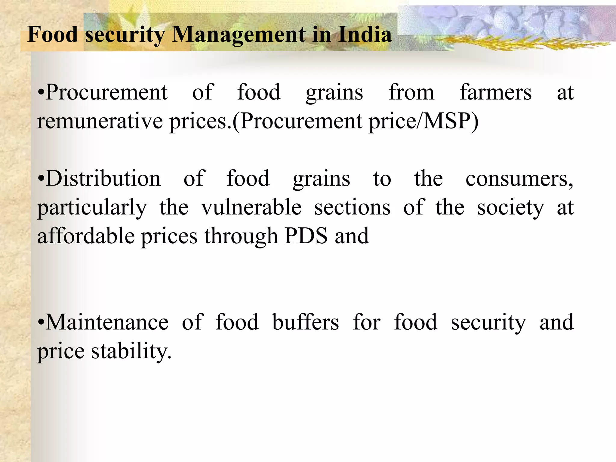 Food security Management in India
•Procurement of food grains from farmers
remunerative prices.(Procurement price/MSP)

at

•Distribution of food grains to the consumers,
particularly the vulnerable sections of the society at
affordable prices through PDS and
•Maintenance of food buffers for food security and
price stability.

 
