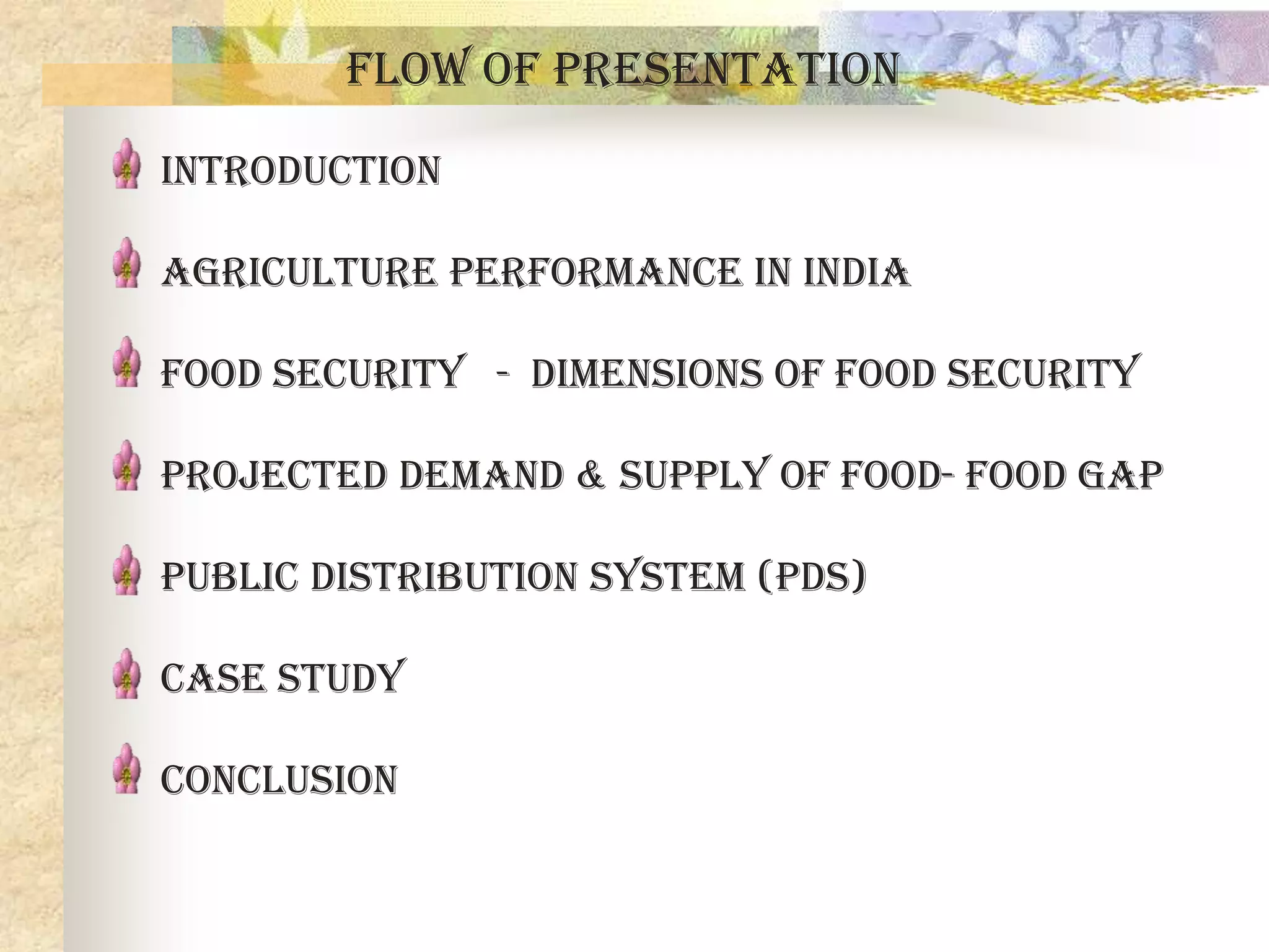 Flow of Presentation
Introduction
Agriculture performance in India
Food security - Dimensions of food security
Projected demand & supply of food- food gap
Public distribution system (pds)
Case study
conclusion

 