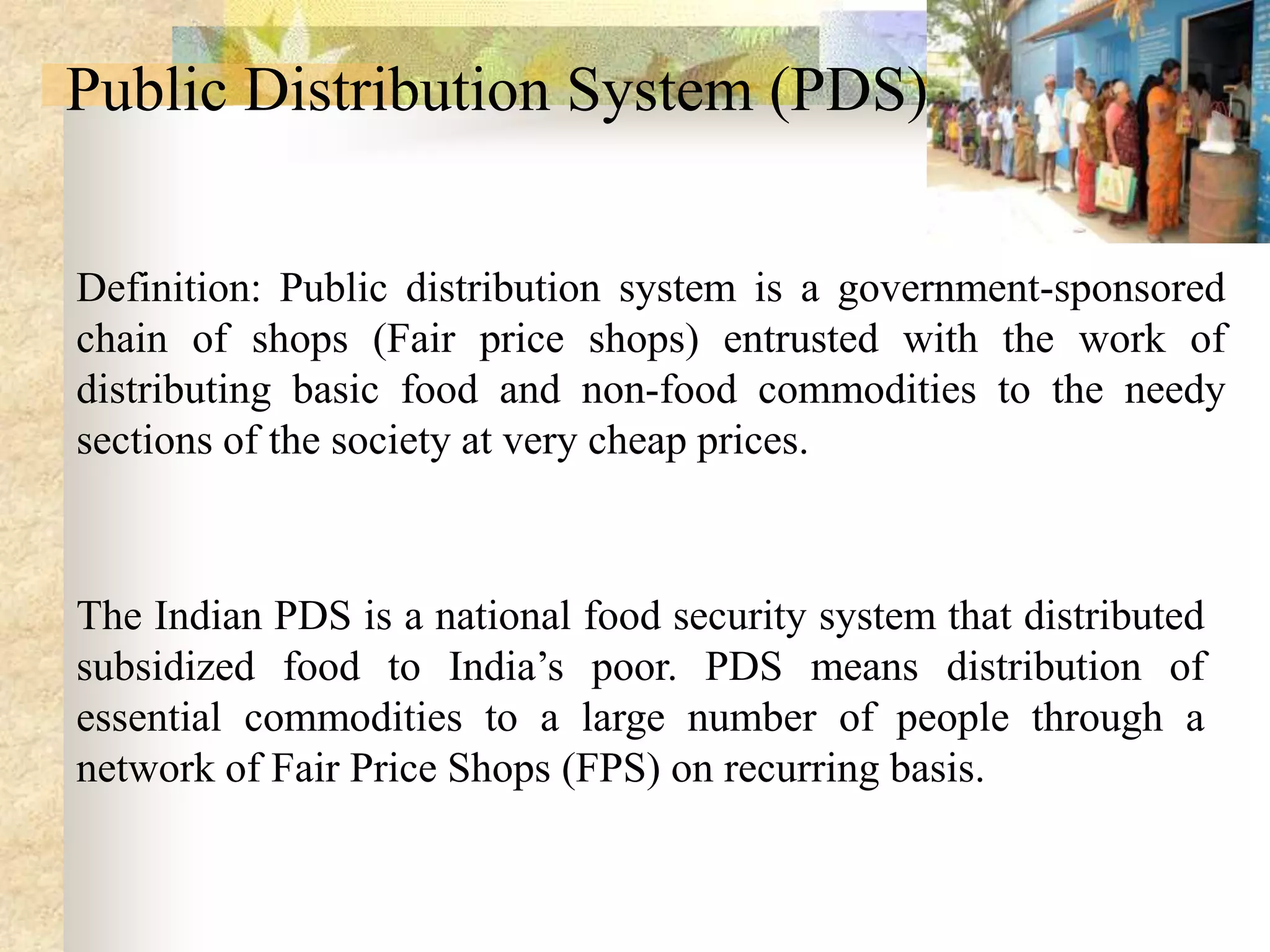 Public Distribution System (PDS)
Definition: Public distribution system is a government-sponsored
chain of shops (Fair price shops) entrusted with the work of
distributing basic food and non-food commodities to the needy
sections of the society at very cheap prices.

The Indian PDS is a national food security system that distributed
subsidized food to India’s poor. PDS means distribution of
essential commodities to a large number of people through a
network of Fair Price Shops (FPS) on recurring basis.

 