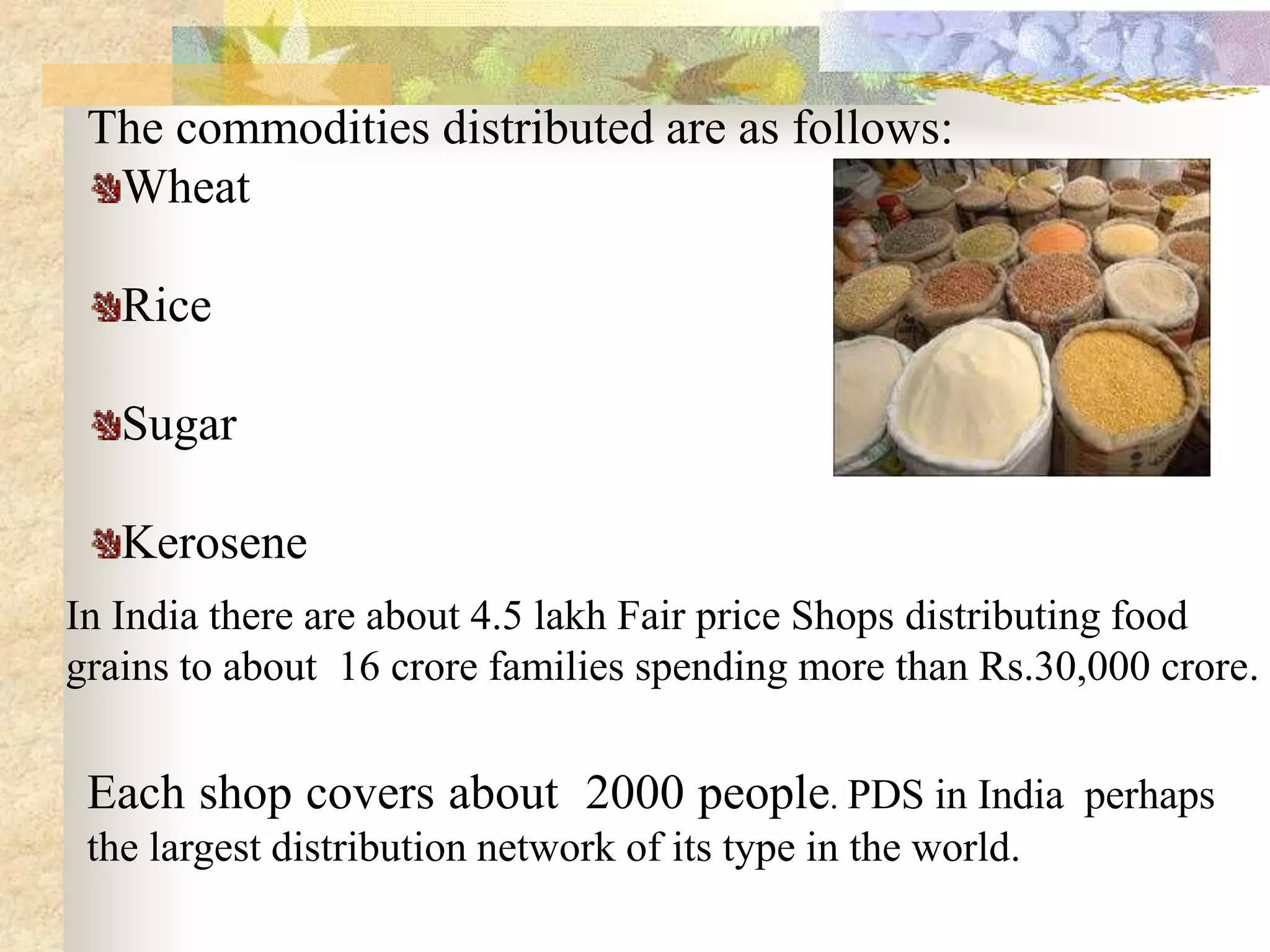 The commodities distributed are as follows:
Wheat
Rice
Sugar
Kerosene
In India there are about 4.5 lakh Fair price Shops distributing food
grains to about 16 crore families spending more than Rs.30,000 crore.

Each shop covers about 2000 people. PDS in India perhaps
the largest distribution network of its type in the world.

 