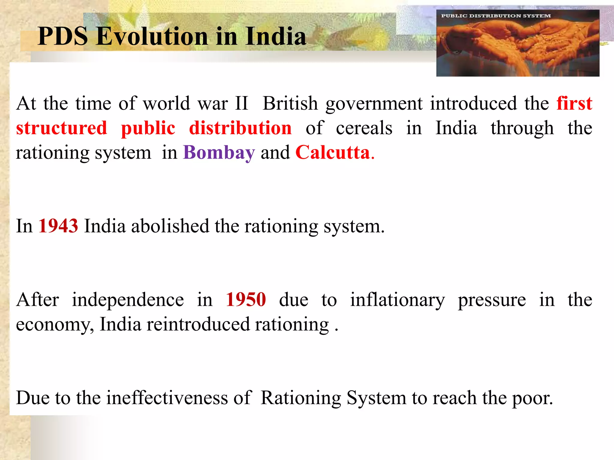PDS Evolution in India
At the time of world war II British government introduced the first
structured public distribution of cereals in India through the
rationing system in Bombay and Calcutta.

In 1943 India abolished the rationing system.

After independence in 1950 due to inflationary pressure in the
economy, India reintroduced rationing .

Due to the ineffectiveness of Rationing System to reach the poor.

 