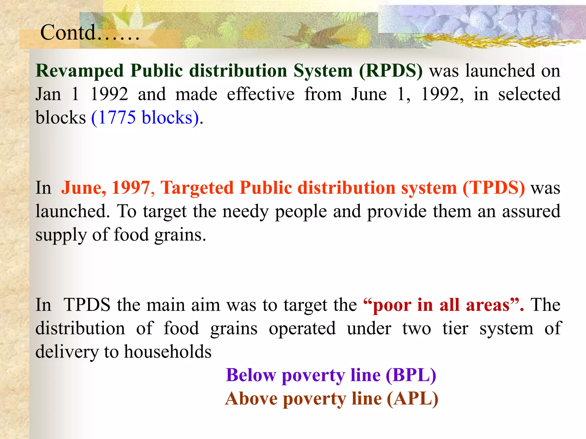 Contd……
Revamped Public distribution System (RPDS) was launched on
Jan 1 1992 and made effective from June 1, 1992, in selected
blocks (1775 blocks).

In June, 1997, Targeted Public distribution system (TPDS) was
launched. To target the needy people and provide them an assured
supply of food grains.

In TPDS the main aim was to target the “poor in all areas”. The
distribution of food grains operated under two tier system of
delivery to households
Below poverty line (BPL)
Above poverty line (APL)

 