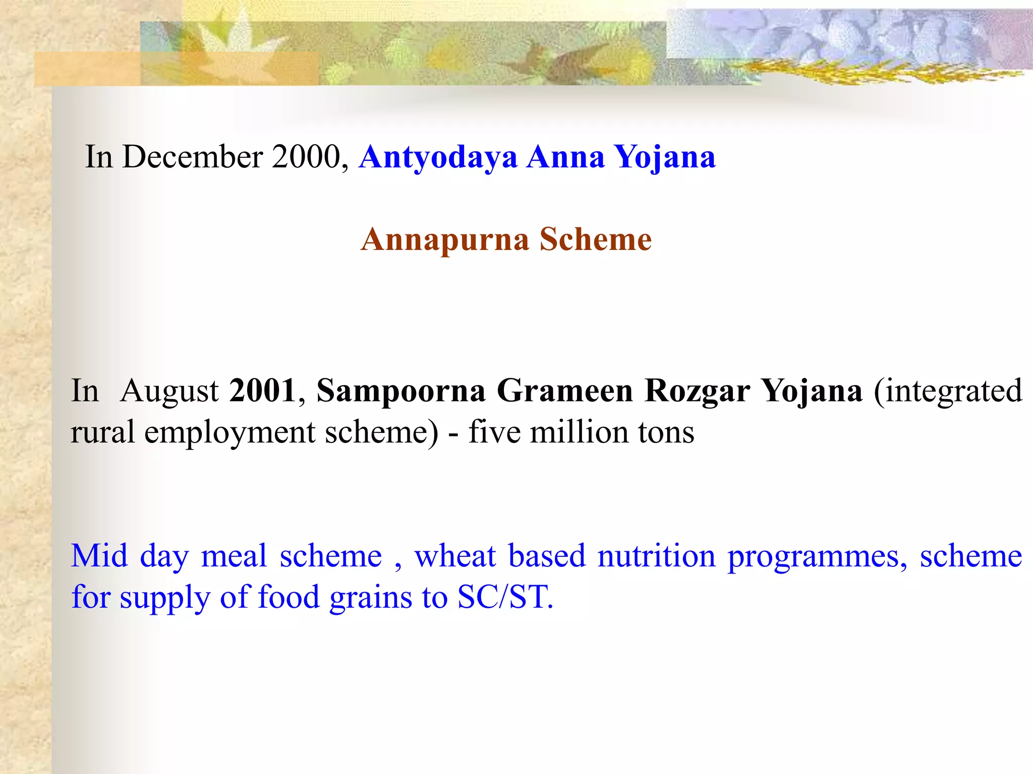In December 2000, Antyodaya Anna Yojana
Annapurna Scheme

In August 2001, Sampoorna Grameen Rozgar Yojana (integrated
rural employment scheme) - five million tons

Mid day meal scheme , wheat based nutrition programmes, scheme
for supply of food grains to SC/ST.

 