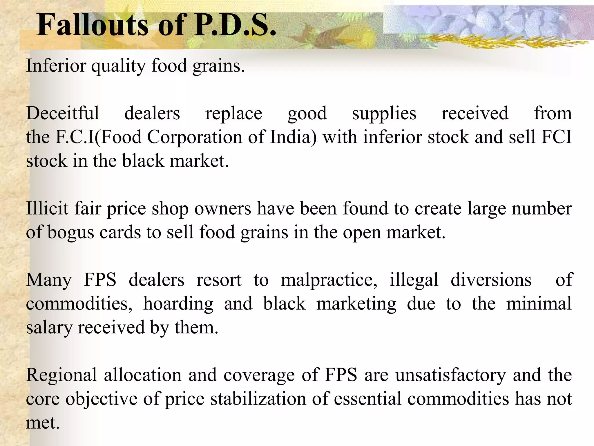 Fallouts of P.D.S.
Inferior quality food grains.
Deceitful dealers replace good supplies received from
the F.C.I(Food Corporation of India) with inferior stock and sell FCI
stock in the black market.
Illicit fair price shop owners have been found to create large number
of bogus cards to sell food grains in the open market.
Many FPS dealers resort to malpractice, illegal diversions of
commodities, hoarding and black marketing due to the minimal
salary received by them.
Regional allocation and coverage of FPS are unsatisfactory and the
core objective of price stabilization of essential commodities has not
met.

 