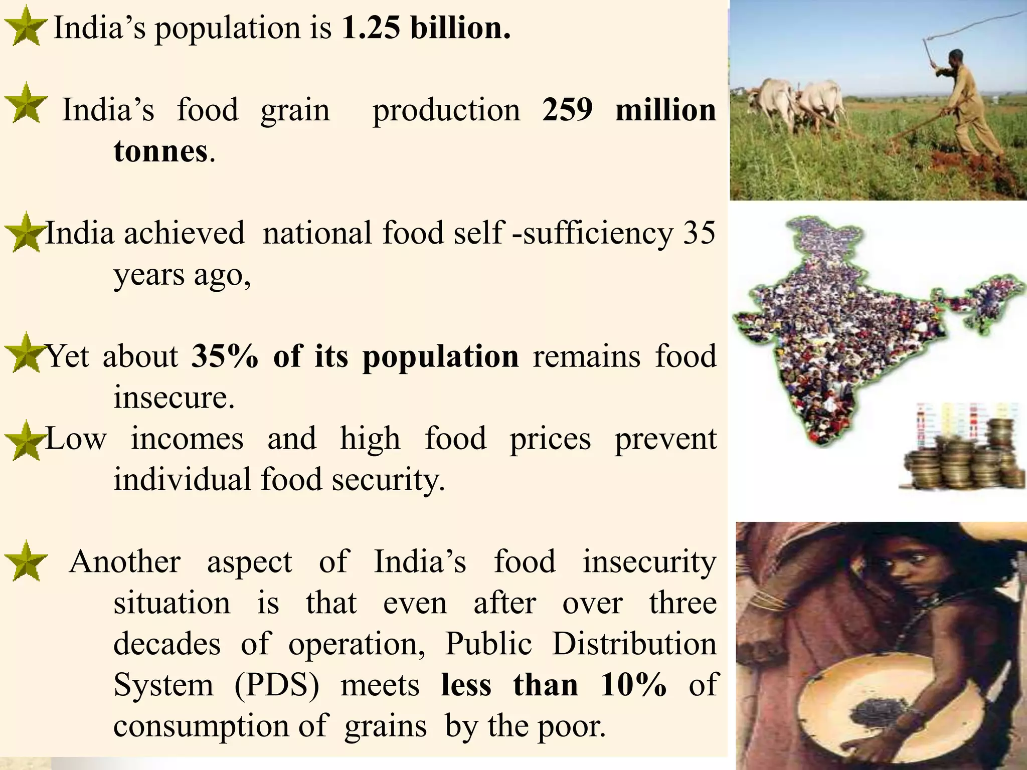 India’s population is 1.25 billion.
India’s food grain
tonnes.

production 259 million

India achieved national food self -sufficiency 35
years ago,
Yet about 35% of its population remains food
insecure.
Low incomes and high food prices prevent
individual food security.
Another aspect of India’s food insecurity
situation is that even after over three
decades of operation, Public Distribution
System (PDS) meets less than 10% of
consumption of grains by the poor.

 