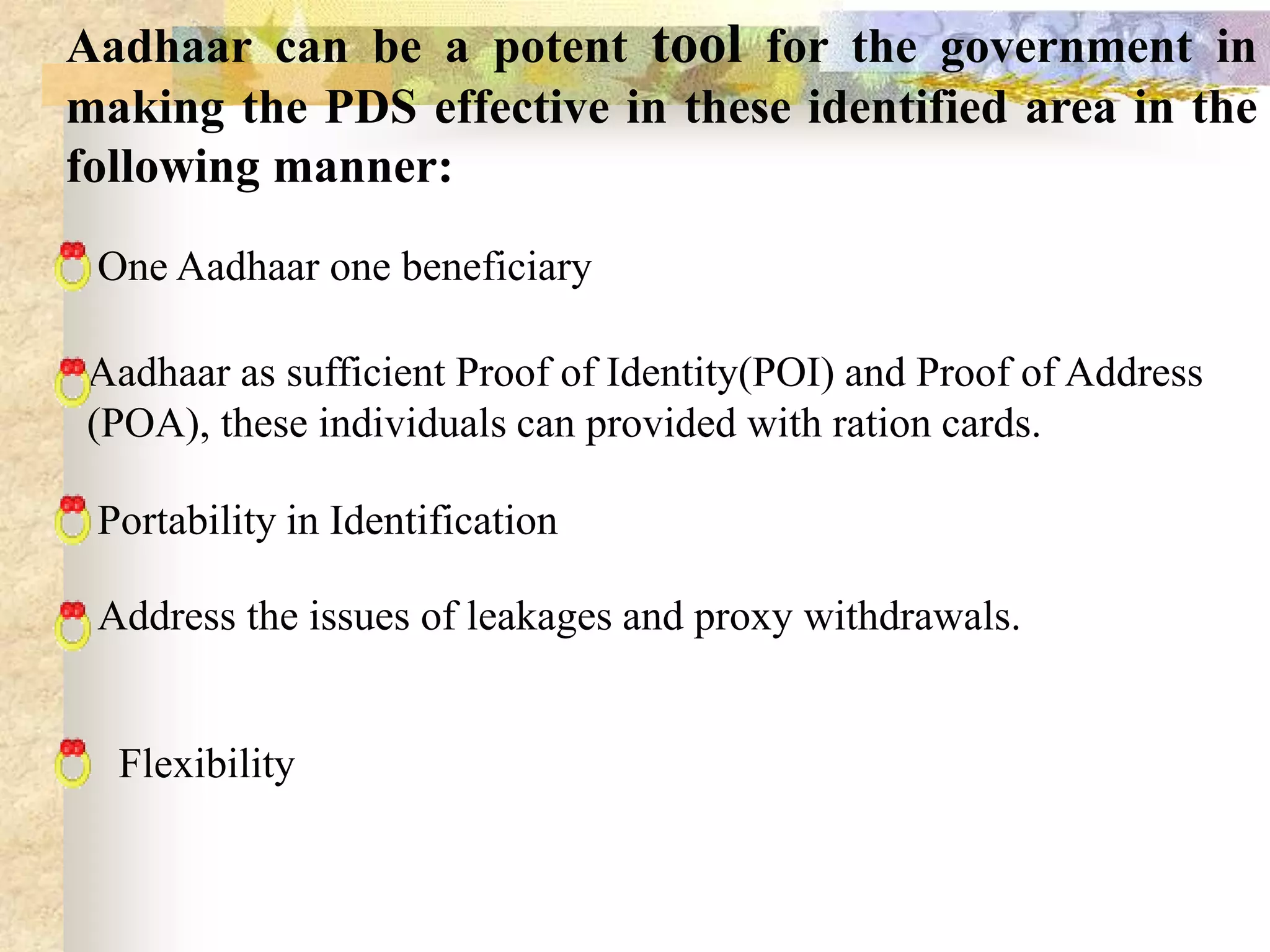 Aadhaar can be a potent tool for the government in
making the PDS effective in these identified area in the
following manner:
One Aadhaar one beneficiary
Aadhaar as sufficient Proof of Identity(POI) and Proof of Address
(POA), these individuals can provided with ration cards.

Portability in Identification
Address the issues of leakages and proxy withdrawals.

Flexibility

 