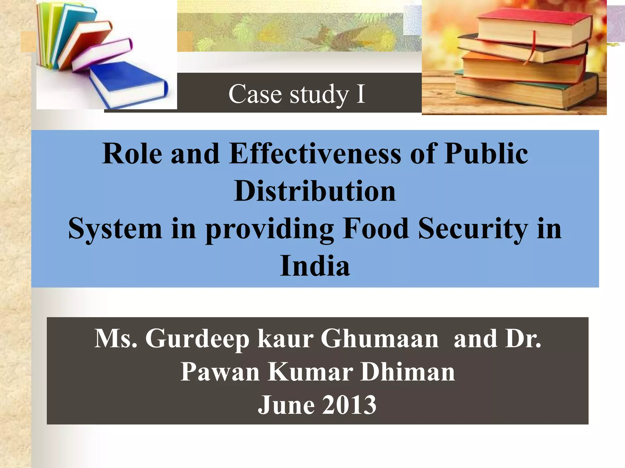 Case study I

Role and Effectiveness of Public
Distribution
System in providing Food Security in
India
Ms. Gurdeep kaur Ghumaan and Dr.
Pawan Kumar Dhiman
June 2013

 
