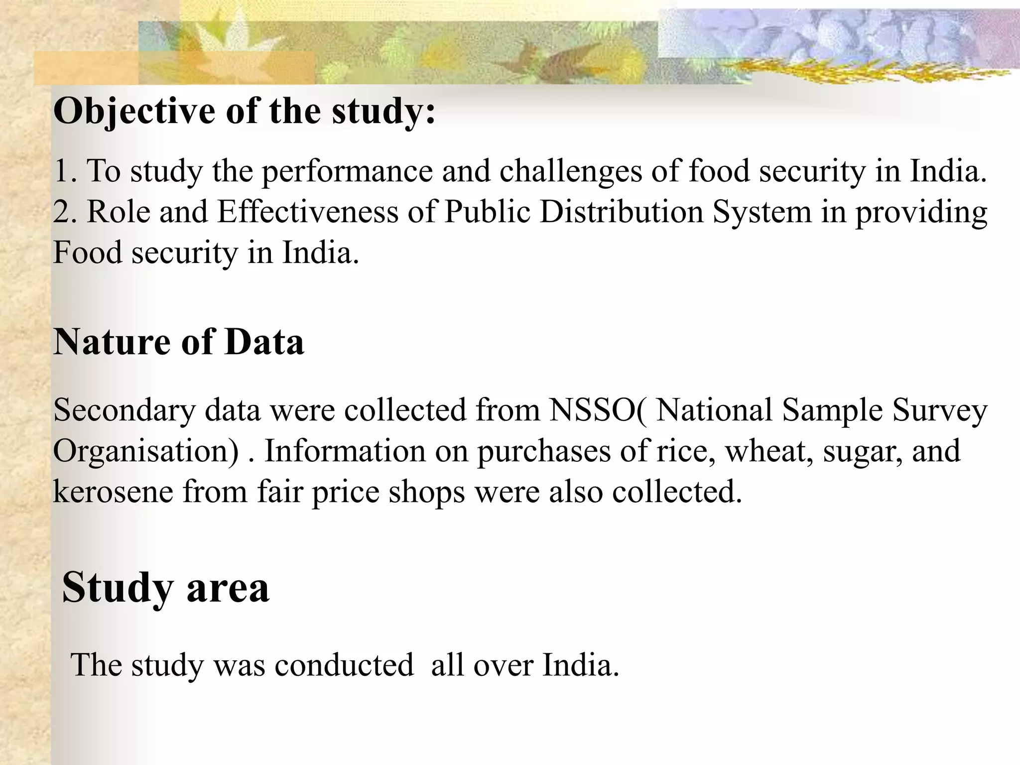 Objective of the study:
1. To study the performance and challenges of food security in India.
2. Role and Effectiveness of Public Distribution System in providing
Food security in India.

Nature of Data
Secondary data were collected from NSSO( National Sample Survey
Organisation) . Information on purchases of rice, wheat, sugar, and
kerosene from fair price shops were also collected.

Study area
The study was conducted all over India.

 