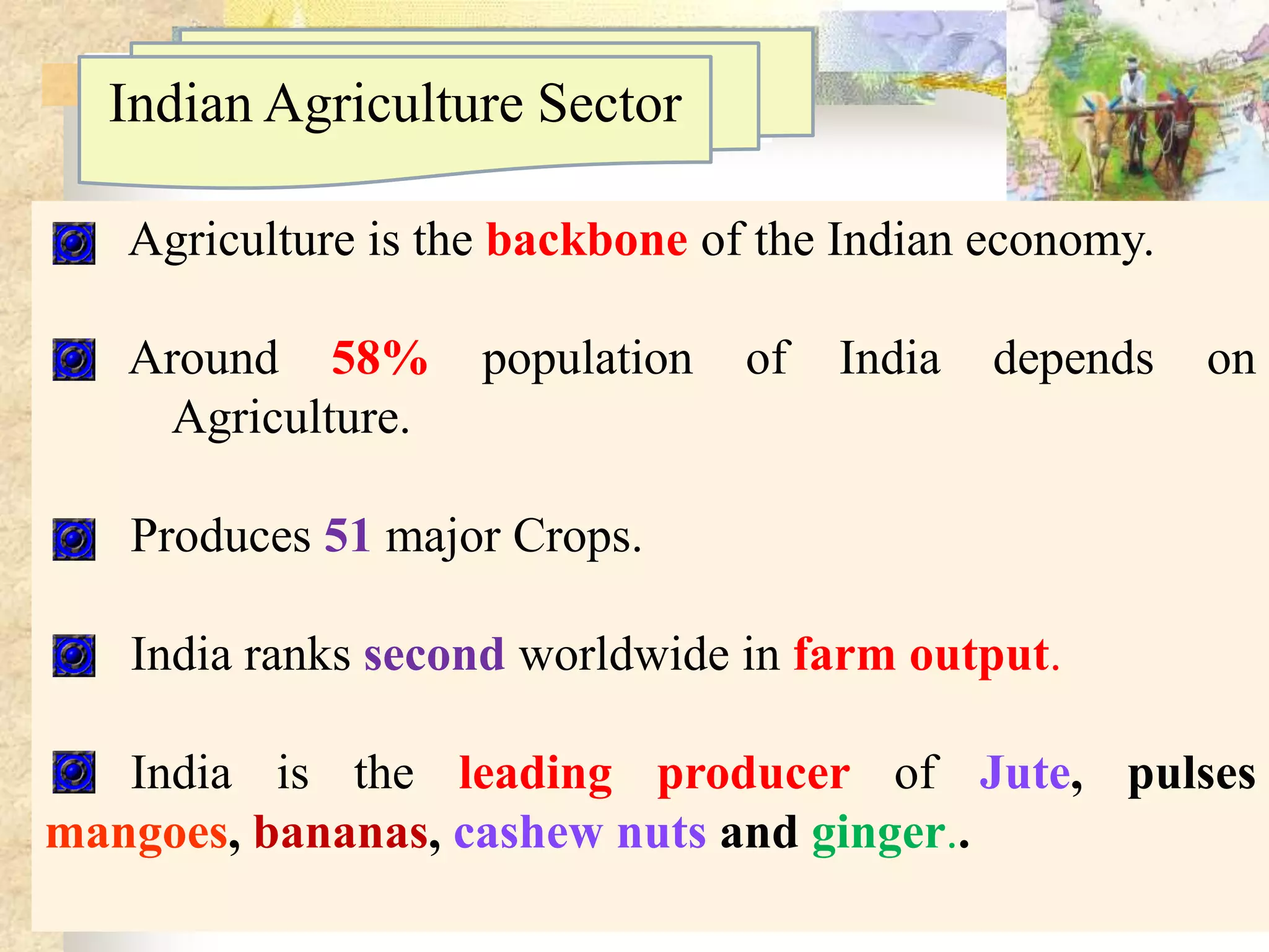 Indian Agriculture Sector
Agriculture is the backbone of the Indian economy.
Around 58%
Agriculture.

population

of

India

depends

on

Produces 51 major Crops.
India ranks second worldwide in farm output.

India is the leading producer of Jute, pulses
mangoes, bananas, cashew nuts and ginger..

 