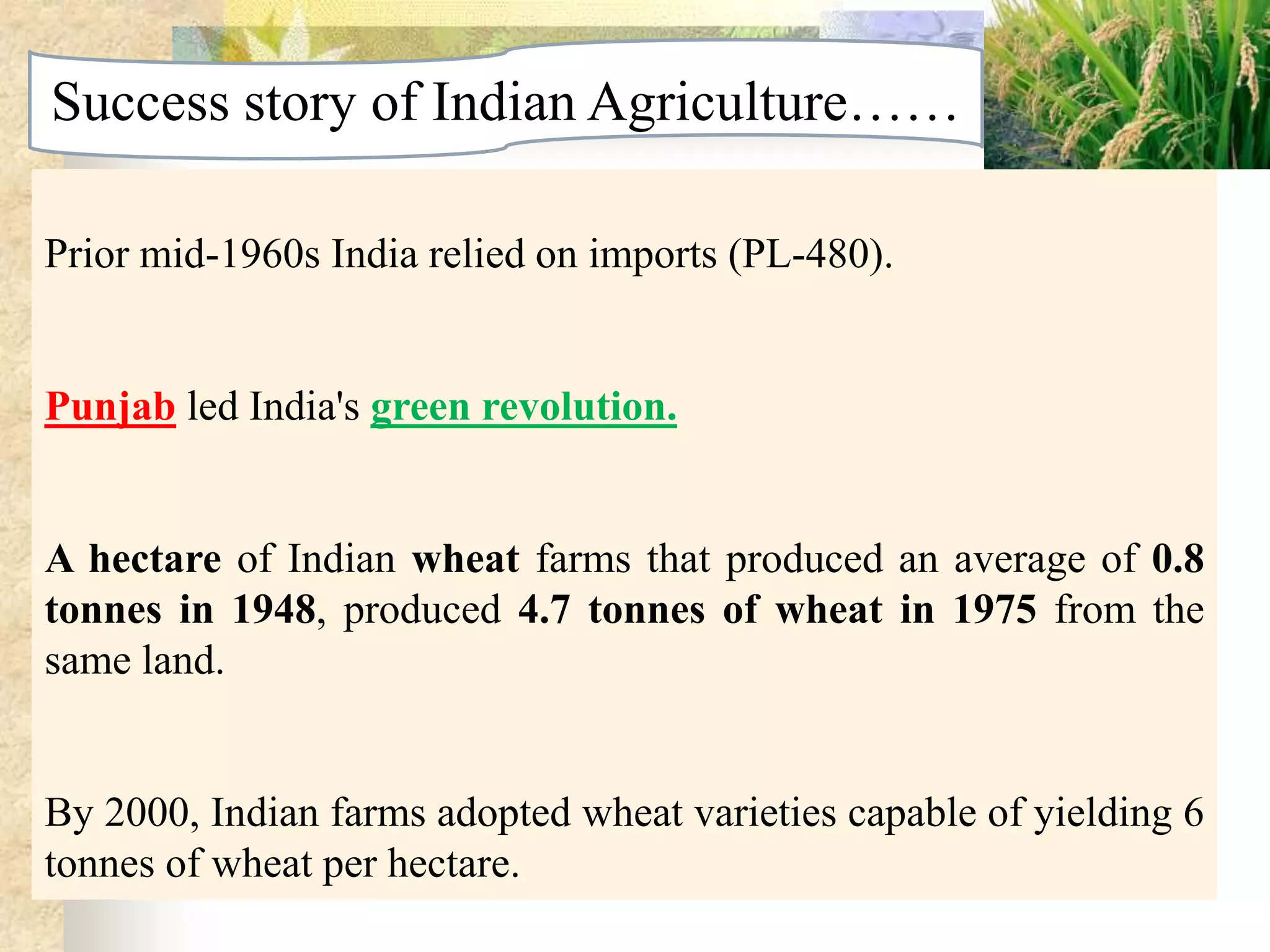 Success story of Indian Agriculture……
Prior mid-1960s India relied on imports (PL-480).

Punjab led India's green revolution.

A hectare of Indian wheat farms that produced an average of 0.8
tonnes in 1948, produced 4.7 tonnes of wheat in 1975 from the
same land.

By 2000, Indian farms adopted wheat varieties capable of yielding 6
tonnes of wheat per hectare.

 