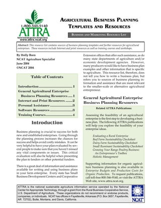 AGRICULTURAL BUSINESS PLANNING
                                                         TEMPLATES AND RESOURCES
                                                           BUSINESS AND MARKETING RESOURCE LIST
National Sustainable Agriculture Information Service
    www.attra.ncat.org
Abstract: This resource list contains sources of business planning templates and further resources for agricultural
enterprises. These resources include Internet and print resources as well as training courses and workshops.

By Holly Born                                                     Extension ofﬁces that offer such assistance, as do
NCAT Agriculture Specialist                                       many state departments of agriculture and/or
June 2004                                                         economic development agencies. However,
                                                                  many producers would like to have business plan
©NCAT 2004
                                                                  examples and other information that is speciﬁc
                                                                  to agriculture. This resource list, therefore, does
                       Table of Contents                          not tell you how to write a business plan, but
                                                                  refers you to sources of business planning in-
                                                                  formation and assistance that are most relevant
 Introduction ....................................... 1           to the smaller-scale or alternative agricultural
 General Agricultural Enterprise                                  entrepreneur.

  Business Planning Resources ..... 1
                                                                  General Agricultural Enterprise
 Internet and Print Resources ........2
                                                                  Business Planning Resources
 Personal Assistance ..........................3
                                                                            Related ATTRA Publications:
 Software Resources ..........................3
 Training Courses ...............................4                  Assessing the feasibility of an agricultural
                                                                    enterprise is the ﬁrst step to developing a busi-
                        Introduction                                ness plan. The following ATTRA publications
                                                                    will help you explore the feasibility of your
                                                                    enterprise ideas.
Business planning is crucial to success for both
new and established enterprises. Going through                            Evaluating a Rural Enterprise
the planning process increases the chances for                            Beef Farm Sustainability Checksheet
success and helps avoid costly mistakes. It can be                        Dairy Farm Sustainability Checksheet
very helpful to have your plan evaluated by sev-                          Small Ruminant Sustainability Checksheet
eral people to make sure that you haven’t missed                          Growing Your Range Poultry Business:
any vital components or issues. This critical                              An Entrepreneur’s Toolbox
evaluation will also be helpful when presenting                           Holistic Management
the plan to lenders or other potential funders.
                                                                    Supporting information for organic agricul-
There is a great deal of information and assistance                 ture business planning is also available in
available for writing and using business plans                      Enterprise Budgets and Production Costs for
in your farm enterprise. Every state has Small                      Organic Production. To request publications,
Business Development Centers and Cooperative                        call toll-free 800-346-9140, or visit the ATTRA
                                                                    Web site, www.attra.ncat.org.

 ATTRA is the national sustainable agriculture information service operated by the National
 Center for Appropriate Technology, through a grant from the Rural Business-Cooperative Service,
 U.S. Department of Agriculture. These organizations do not recommend or endorse products,
 companies, or individuals. NCAT has ofﬁces in Fayetteville, Arkansas (P.O. Box 3657, Fayetteville,
 AR 72702), Butte, Montana, and Davis, California.
 