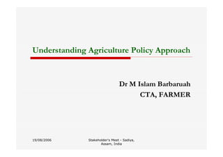 Stakeholder's Meet - Sadiya,
Assam, India
Understanding Agriculture Policy Approach
Dr M Islam Barbaruah
CTA, FARMER
19/08/2006
 