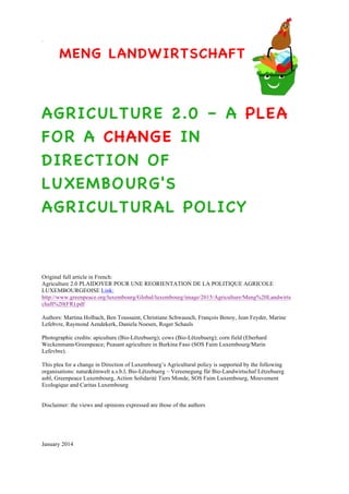 MENG LANDWIRTSCHAFT
AGRICULTURE 2.0 – A PLEA
FOR A CHANGE IN
DIRECTION OF
LUXEMBOURG'S
AGRICULTURAL POLICY
Original full article in French:
Agriculture 2.0 PLAIDOYER POUR UNE REORIENTATION DE LA POLITIQUE AGRICOLE
LUXEMBOURGEOISE:
http://www.greenpeace.org/luxembourg/Global/luxembourg/image/2015/Agriculture/Meng%20Landwirts
chaft%20(FR).pdf
Authors: Martina Holbach, Ben Toussaint, Christiane Schwausch, François Benoy, Jean Feyder, Marine
Lefebvre, Raymond Aendekerk, Daniela Noesen, Roger Schauls
Photographic credits: apiculture (Bio-Lëtzebuerg); cows (Bio-Lëtzebuerg); corn field (Eberhard
Weckenmann/Greenpeace; Peasant agriculture in Burkina Faso (SOS Faim Luxembourg/Marin
Lefevbre).
This plea for a change in Direction of Luxembourg’s Agricultural policy is supported by the following
organisations: natur&ëmwelt a.s.b.l, Bio-Lëtzebuerg – Vereenegung für Bio-Landwirtschaf Lëtzebuerg
asbl, Greenpeace Luxembourg, Action Solidarité Tiers Monde, SOS Faim Luxembourg, Mouvement
Ecologique and Caritas Luxembourg
Disclaimer: the views and opinions expressed are those of the authors
January 2014
 