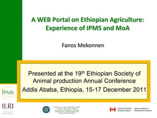 A WEB Portal on Ethiopian Agriculture:
       Experience of IPMS and MoA

              Fanos Mekonnen



  Presented at the 19th Ethiopian Society of
   Animal production Annual Conference
Addis Ababa, Ethiopia, 15-17 December 2011
 