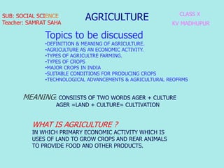 AGRICULTURE CLASS X
KV MADHUPUR
MEANING: CONSIISTS OF TWO WORDS AGER + CULTURE
AGER =LAND + CULTURE= CULTIVATION
SUB: SOCIAL SCIENCE
Teacher: SAMRAT SAHA
Topics to be discussed
•DEFINITION & MEANING OF AGRICULTURE.
•AGRICULTURE AS AN ECONOMIC ACTIVITY.
•TYPES OF AGRICULTRE FARMING.
•TYPES OF CROPS
•MAJOR CROPS IN INDIA
•SUITABLE CONDITIONS FOR PRODUCING CROPS
•TECHNOLOGICAL ADVANCEMENTS & AGRICULTURAL REOFRMS
WHAT IS AGRICULTURE ?
IN WHICH PRIMARY ECONOMIC ACTIVITY WHICH IS
USES OF LAND TO GROW CROPS AND REAR ANIMALS
TO PROVIDE FOOD AND OTHER PRODUCTS.
 