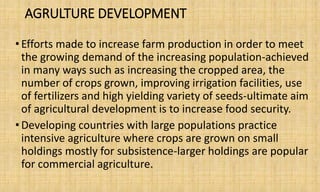 AGRULTURE DEVELOPMENT
•Efforts made to increase farm production in order to meet
the growing demand of the increasing population-achieved
in many ways such as increasing the cropped area, the
number of crops grown, improving irrigation facilities, use
of fertilizers and high yielding variety of seeds-ultimate aim
of agricultural development is to increase food security.
•Developing countries with large populations practice
intensive agriculture where crops are grown on small
holdings mostly for subsistence-larger holdings are popular
for commercial agriculture.
 