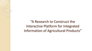“A Research to Construct the
Interactive Platform for Integrated
Information of Agricultural Products”
 