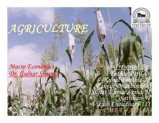 AGRICULTURE


Macro Economics              Presented By:
                                       By:
Dr. Gulnar Sharma          Tushar Patil-66
                                   Patil-
                         Kunal Banthia-75
                               Banthia-
                     Rakesh DhalBisoi-90
                             DhalBisoi-
                    Sujeet Kumar Sinha-91
                                  Sinha-
                               Satishan-
                               Satishan-97
                    Vikash Choudhary-111
                            Choudhary-
                        EMBA – XIII (B)
 