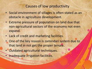 Causes of low productivity 
• Social environment of villages is often stated as an 
obstacle in agriculture development. 
• Extreme pressure of population on land due that 
non-agricultural sectors of the economy not even 
expand. 
• Lack of credit and marketing facilities. 
• One of the key reason is zamindari system due to 
that land in not get the proper tenure. 
• Outdated agricultural techniques. 
• Inadequate irrigation facilities. 
 