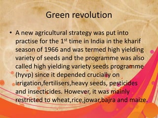 Green revolution 
• A new agricultural strategy was put into 
practise for the 1st time in India in the kharif 
season of 1966 and was termed high yielding 
variety of seeds and the programme was also 
called high yielding variety seeds programme 
(hyvp) since it depended crucially on 
irrigation,fertilisers,heavy seeds, pesticides 
and insecticides. However, it was mainly 
restricted to wheat,rice,jowar,bajra and maize. 
 