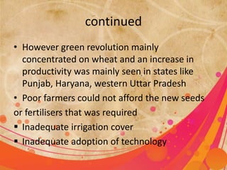 continued 
• However green revolution mainly 
concentrated on wheat and an increase in 
productivity was mainly seen in states like 
Punjab, Haryana, western Uttar Pradesh 
• Poor farmers could not afford the new seeds 
or fertilisers that was required 
 Inadequate irrigation cover 
 Inadequate adoption of technology 
 