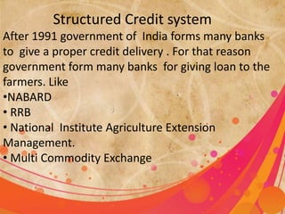 Structured Credit system 
After 1991 government of India forms many banks 
to give a proper credit delivery . For that reason 
government form many banks for giving loan to the 
farmers. Like 
•NABARD 
• RRB 
• National Institute Agriculture Extension 
Management. 
• Multi Commodity Exchange 
 