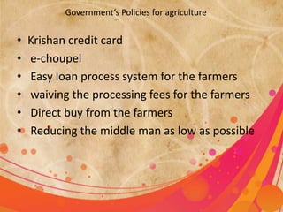 Government’s Policies for agriculture 
• Krishan credit card 
• e-choupel 
• Easy loan process system for the farmers 
• waiving the processing fees for the farmers 
• Direct buy from the farmers 
• Reducing the middle man as low as possible 
 