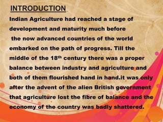 INTRODUCTION 
Indian Agriculture had reached a stage of 
development and maturity much before 
the now advanced countries of the world 
embarked on the path of progress. Till the 
middle of the 18th century there was a proper 
balance between industry and agriculture and 
both of them flourished hand in hand.it was only 
after the advent of the alien British government 
that agriculture lost the fibre of balance and the 
economy of the country was badly shattered. 
 
