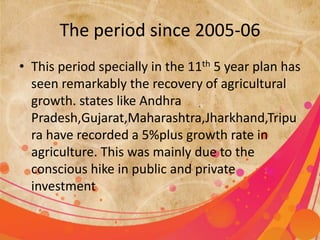 The period since 2005-06 
• This period specially in the 11th 5 year plan has 
seen remarkably the recovery of agricultural 
growth. states like Andhra 
Pradesh,Gujarat,Maharashtra,Jharkhand,Tripu 
ra have recorded a 5%plus growth rate in 
agriculture. This was mainly due to the 
conscious hike in public and private 
investment 
 