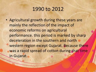 1990 to 2012 
• Agricultural growth during these years are 
mainly the reflection of the impact of 
economic reforms on agricultural 
performance. this period is marked by sharp 
deceleration in the southern and north 
western region except Gujarat. Because there 
was a rapid spread of cotton during that time 
in Gujarat. 
 