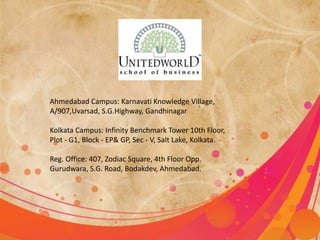 Ahmedabad Campus: Karnavati Knowledge Village, 
A/907,Uvarsad, S.G.Highway, Gandhinagar 
Kolkata Campus: Infinity Benchmark Tower 10th Floor, 
Plot - G1, Block - EP& GP, Sec - V, Salt Lake, Kolkata. 
Reg. Office: 407, Zodiac Square, 4th Floor Opp. 
Gurudwara, S.G. Road, Bodakdev, Ahmedabad. 
