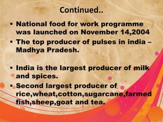 Continued.. 
 National food for work programme 
was launched on November 14,2004 
 The top producer of pulses in india – 
Madhya Pradesh. 
 India is the largest producer of milk 
and spices. 
 Second largest producer of 
rice,wheat,cotton,sugarcane,farmed 
fish,sheep,goat and tea. 
 
