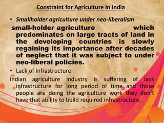 Constraint for Agriculture in India 
• Smallholder agriculture under neo-liberalism 
small-holder agriculture which 
predominates on large tracts of land in 
the developing countries is slowly 
regaining its importance after decades 
of neglect that it was subject to under 
neo-liberal policies. 
• Lack of Infrastructure 
Indian agriculture industry is suffering of lack 
infrastructure for long period of time and those 
people are doing the agriculture work they don’t 
have that ability to build required infrastructure. 
 