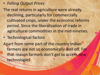 • Falling Output Prices 
The real returns in agriculture were already 
declining, particularly for commercially 
cultivated crops, under the economic reforms 
period. Since the liberalization of trade in 
agricultural commodities in the mid-nineties. 
• Technological factors 
Apart from some part of the country Indian 
farmers are not so economically well off. For 
that reason farmers don’t get to access new 
technologies. 
 