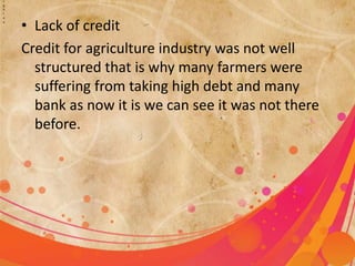 i 
g 
h 
l 
o 
a • Lack of credit 
Credit for agriculture industry was not well 
structured that is why many farmers were 
suffering from taking high debt and many 
bank as now it is we can see it was not there 
before. 
 