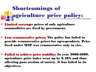 Shortcomings of
    agriculture price policy:
Limited coverage: prices of only agriculture
commodities are fixed by government.

Less remunerative prices: The policy has failed to
provide remunerative prices for agro-products. Price
fixed under MSP was remunerative only in rice.

Failed to achieve price stability: In year 2008-2009,
agriculture price index went up by 9.46% and thus
affecting poor section of society. It has failed in its
objectives.
 