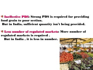 Ineffective PDS: Strong PDS is required for providing
food grain to poor section.
 But in India, sufficient quantity isn’t being provided.

  Less number of regulated markets: More number of
regulated markets is required .
  But in India , it is less in number.
 