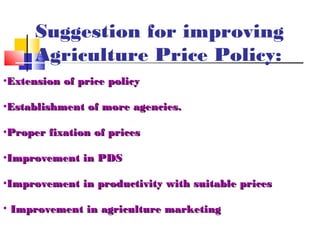 Suggestion for improving
      Agriculture Price Policy:
•Extension of price policy

•Establishment of more agencies.

•Proper fixation of prices

•Improvement in PDS

•Improvement in productivity with suitable prices

• Improvement in agriculture marketing
 