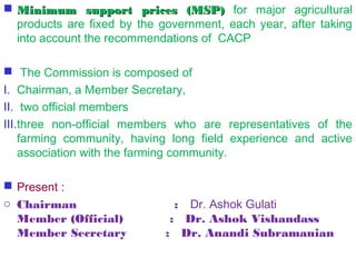  Minimum support prices (MSP) for major agricultural
  products are fixed by the government, each year, after taking
  into account the recommendations of CACP

  The Commission is composed of
I. Chairman, a Member Secretary,
II. two official members
III.three non-official members who are representatives of the
    farming community, having long field experience and active
    association with the farming community. 

 Present :
o Chairman                         :   Dr. Ashok Gulati
  Member (Official)            :   Dr. Ashok Vishandass
  Member Secretary          :   Dr. Anandi Subramanian
 