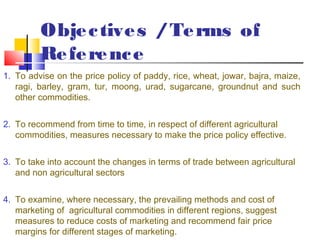 Obje c tive s / Te rms of
         Re fe re nc e
1. To advise on the price policy of paddy, rice, wheat, jowar, bajra, maize,
   ragi, barley, gram, tur, moong, urad, sugarcane, groundnut and such
   other commodities.


2. To recommend from time to time, in respect of different agricultural
   commodities, measures necessary to make the price policy effective. 


3. To take into account the changes in terms of trade between agricultural
   and non agricultural sectors


4. To examine, where necessary, the prevailing methods and cost of
   marketing of agricultural commodities in different regions, suggest
   measures to reduce costs of marketing and recommend fair price
   margins for different stages of marketing.
 