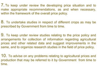 7. To   keep under review the developing price situation and to
make appropriate recommendations, as and when necessary,
within the framework of the overall price policy.
 
8. To undertake studies in respect of different crops as may be
prescribed by Government from time to time.
 
9.  To keep under review studies relating to the price policy and
arrangements for collection of information regarding agricultural
prices and other related data and suggest improvements in the
same, and to organize research studies in the field of price policy.

10.   To advise on any problems relating to agricultural prices and
production that may be referred to it by Government from time to
time.
 