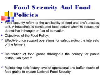 Food S e c urity And Food
        Polic ie s
 Food security refers to the availability of food and one's access
  to it. A household is considered food-secure when its occupants
  do not live in hunger or fear of starvation.
 Objectives of the Food Policy:

 Effective price support operations for safeguarding the interests
  of the farmers.

 Distribution of food grains throughout the country for public
  distribution system.

 Maintaining satisfactory level of operational and buffer stocks of
  food grains to ensure National Food Security
 